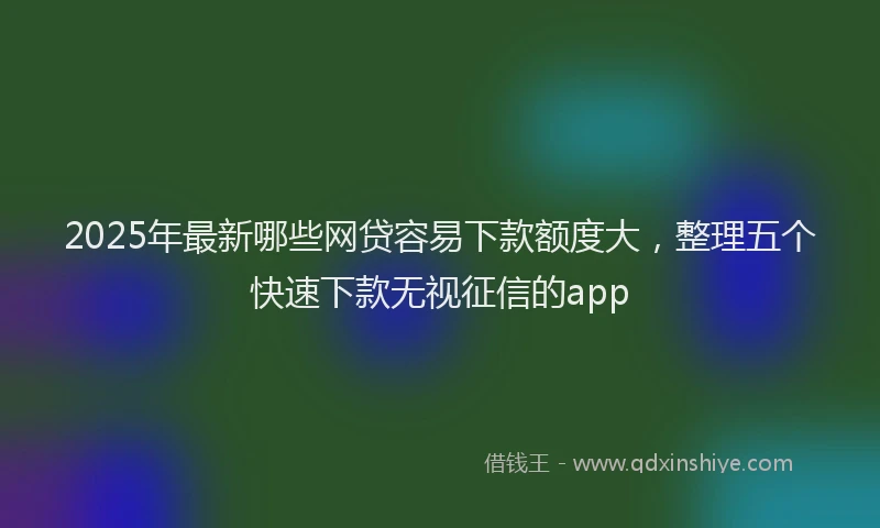 2025年最新哪些网贷容易下款额度大，整理五个快速下款无视征信的app