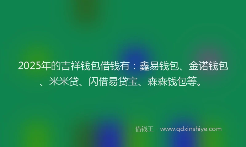 2025年的吉祥钱包借钱有：鑫易钱包、金诺钱包、米米贷、闪借易贷宝、森森钱包等。