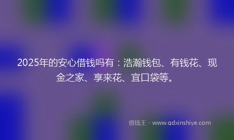 2025年的安心借钱吗有：浩瀚钱包、有钱花、现金之家、享来花、宜口袋等。