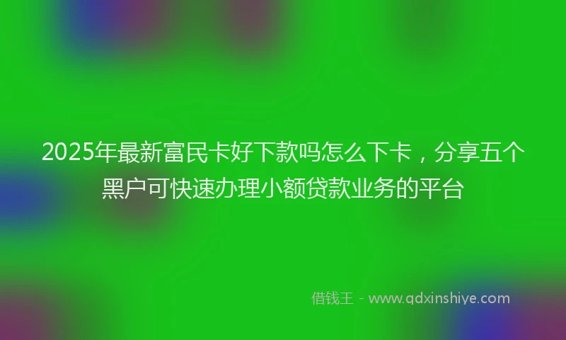 2025年最新富民卡好下款吗怎么下卡，分享五个黑户可快速办理小额贷款业务的平台