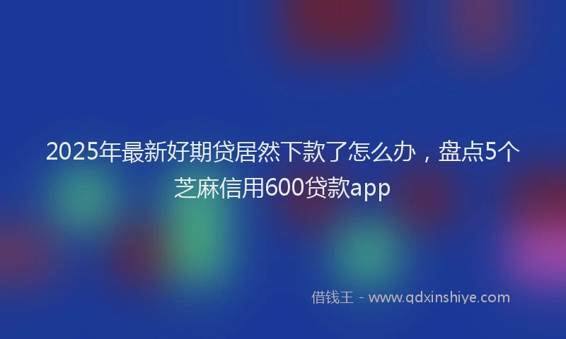 2025年最新好期贷居然下款了怎么办，盘点5个芝麻信用600贷款app
