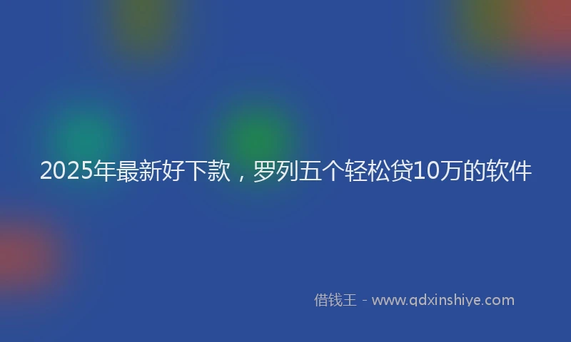 2025年最新好下款，罗列五个轻松贷10万的软件