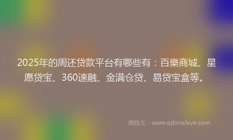 2025年的周还贷款平台有哪些有：百樂商城、星愿贷宝、360速融、金满仓贷、易贷宝盒等。