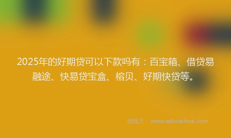 2025年的好期贷可以下款吗有：百宝箱、借贷易融途、快易贷宝盒、榕贝、好期快贷等。