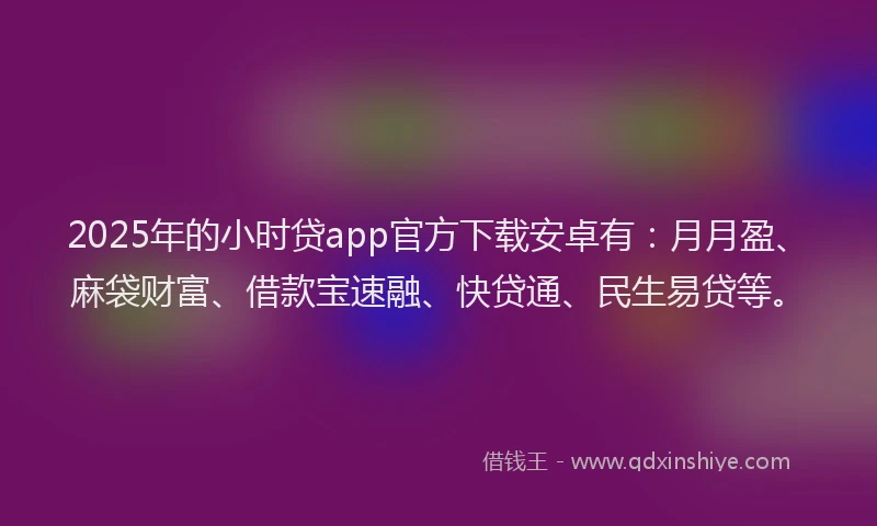 2025年的小时贷app官方下载安卓有：月月盈、麻袋财富、借款宝速融、快贷通、民生易贷等。