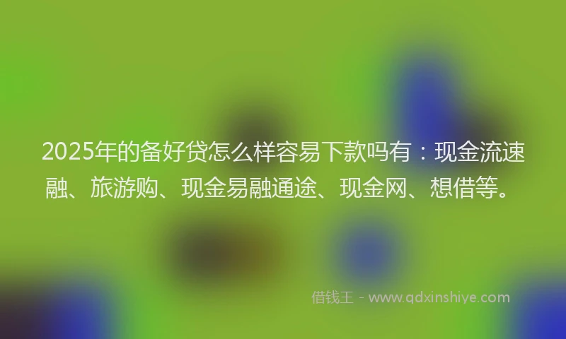 2025年的备好贷怎么样容易下款吗有：现金流速融、旅游购、现金易融通途、现金网、想借等。