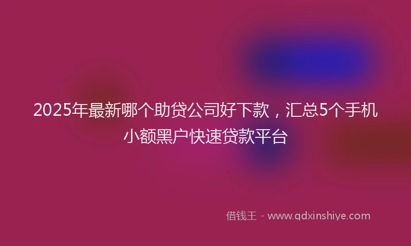 2025年最新哪个助贷公司好下款，汇总5个手机小额黑户快速贷款平台