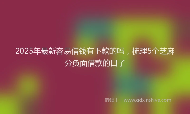 2025年最新容易借钱有下款的吗，梳理5个芝麻分负面借款的口子
