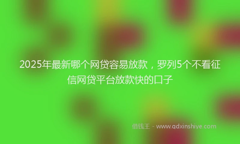2025年最新哪个网贷容易放款，罗列5个不看征信网贷平台放款快的口子