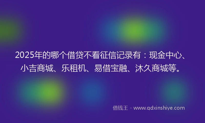 2025年的哪个借贷不看征信记录有：现金中心、小吉商城、乐租机、易借宝融、沐久商城等。