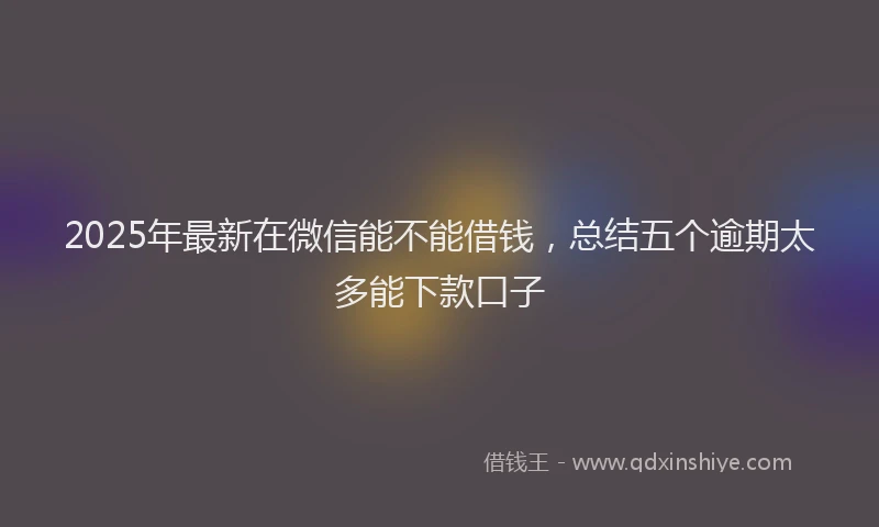 2025年最新在微信能不能借钱，总结五个逾期太多能下款口子