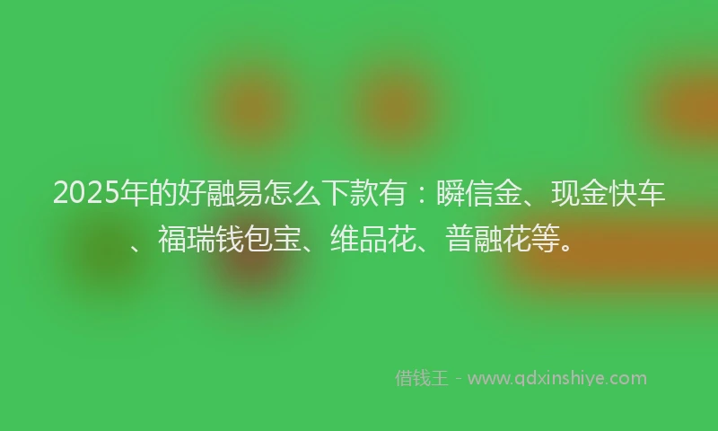 2025年的好融易怎么下款有：瞬信金、现金快车、福瑞钱包宝、维品花、普融花等。