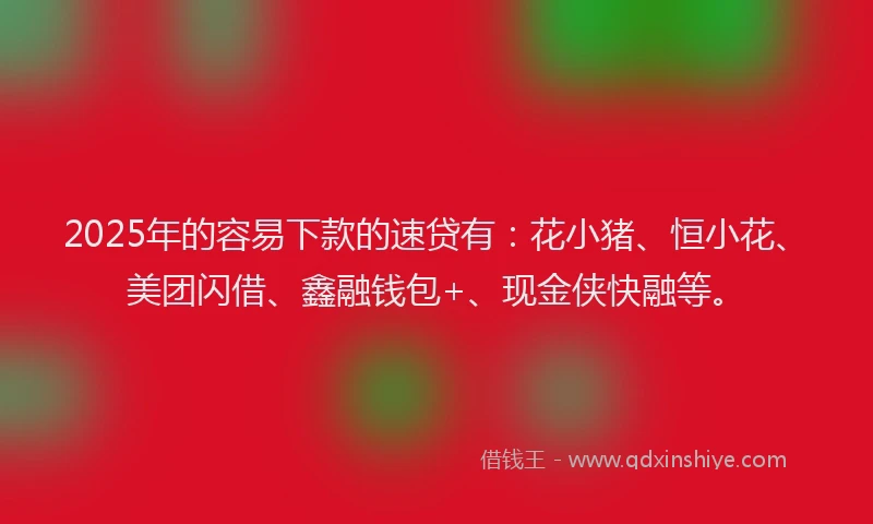 2025年的容易下款的速贷有：花小猪、恒小花、美团闪借、鑫融钱包+、现金侠快融等。