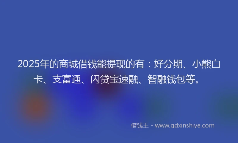2025年的商城借钱能提现的有：好分期、小熊白卡、支富通、闪贷宝速融、智融钱包等。