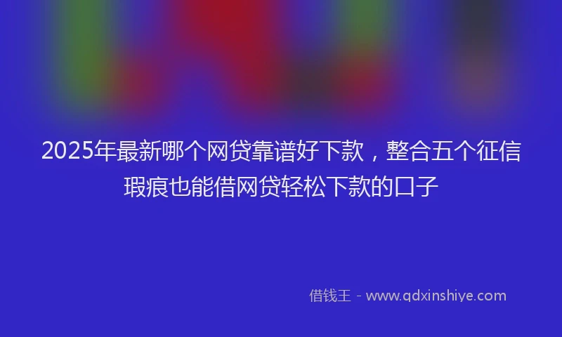 2025年最新哪个网贷靠谱好下款，整合五个征信瑕疵也能借网贷轻松下款的口子