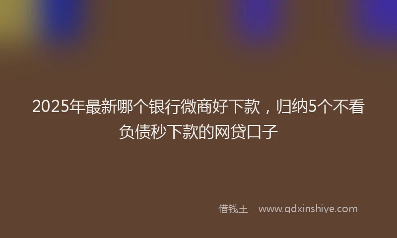 2025年最新哪个银行微商好下款，归纳5个不看负债秒下款的网贷口子