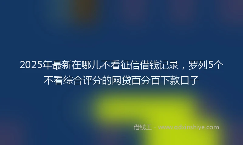 2025年最新在哪儿不看征信借钱记录，罗列5个不看综合评分的网贷百分百下款口子