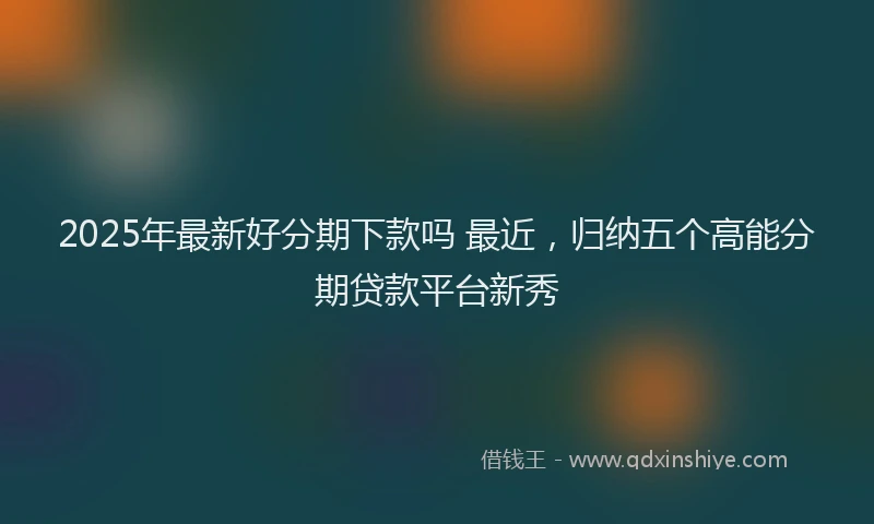 2025年最新好分期下款吗 最近，归纳五个高能分期贷款平台新秀