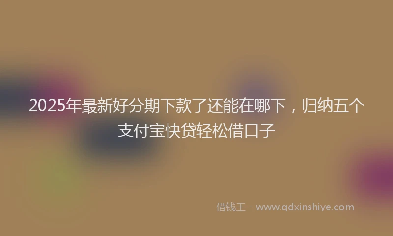2025年最新好分期下款了还能在哪下，归纳五个支付宝快贷轻松借口子