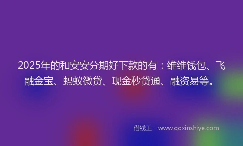 2025年的和安安分期好下款的有：维维钱包、飞融金宝、蚂蚁微贷、现金秒贷通、融资易等。