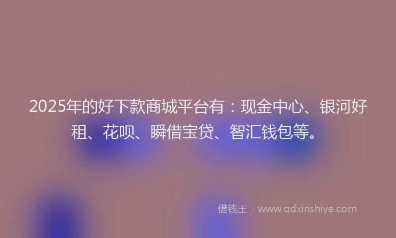 2025年的好下款商城平台有：现金中心、银河好租、花呗、瞬借宝贷、智汇钱包等。
