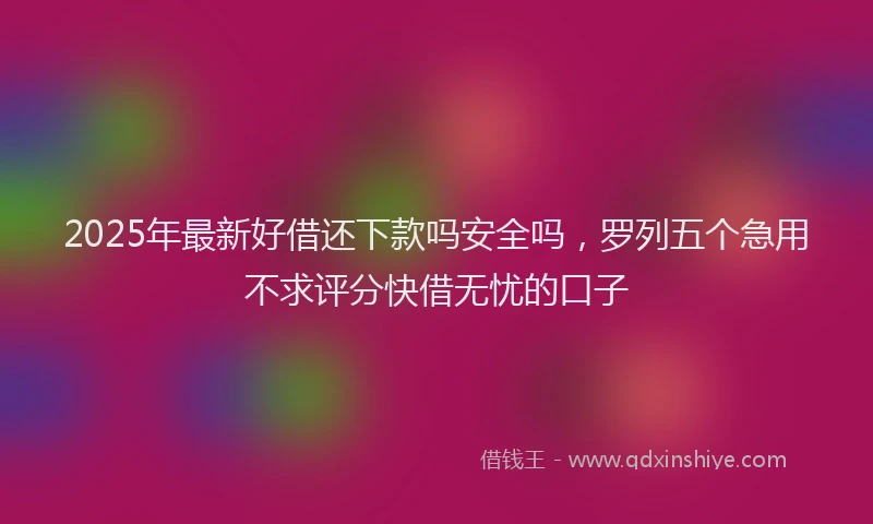 2025年最新好借还下款吗安全吗，罗列五个急用不求评分快借无忧的口子