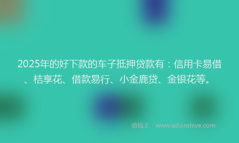 2025年的好下款的车子抵押贷款有：信用卡易借、桔享花、借款易行、小金鹿贷、金银花等。