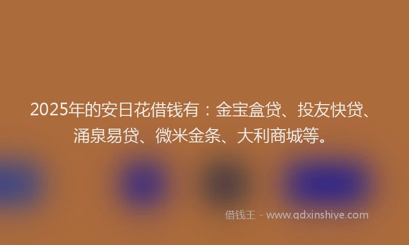 2025年的安日花借钱有：金宝盒贷、投友快贷、涌泉易贷、微米金条、大利商城等。