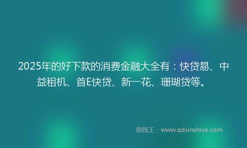2025年的好下款的消费金融大全有：快贷易、中益租机、首E快贷、新一花、珊瑚贷等。