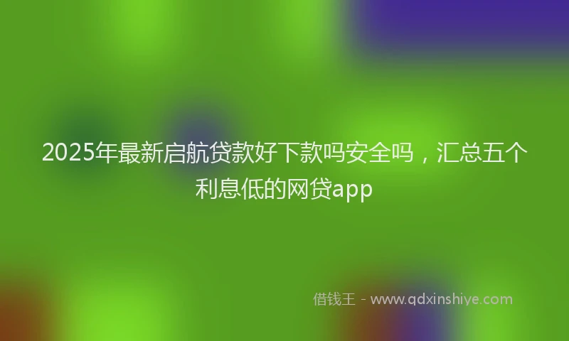 2025年最新启航贷款好下款吗安全吗，汇总五个利息低的网贷app