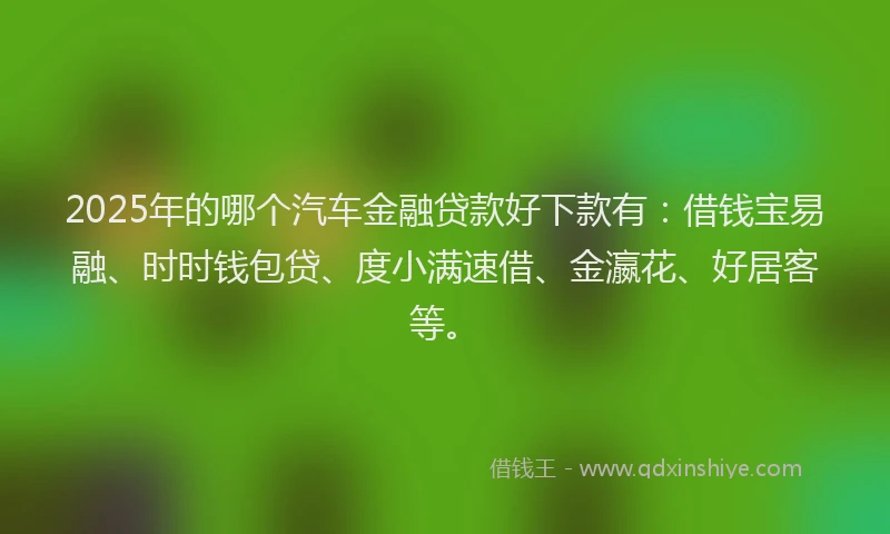 2025年的哪个汽车金融贷款好下款有：借钱宝易融、时时钱包贷、度小满速借、金瀛花、好居客等。