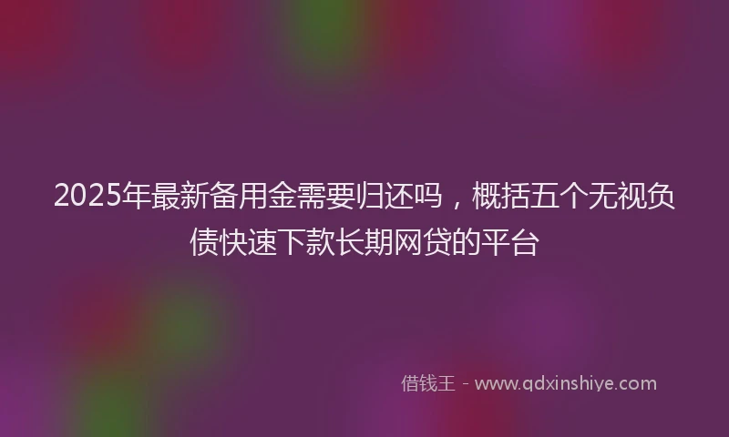 2025年最新备用金需要归还吗，概括五个无视负债快速下款长期网贷的平台