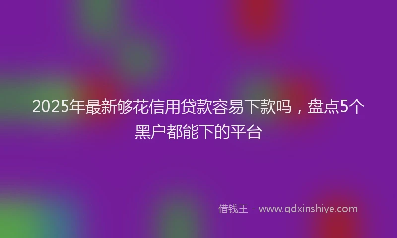 2025年最新够花信用贷款容易下款吗，盘点5个黑户都能下的平台