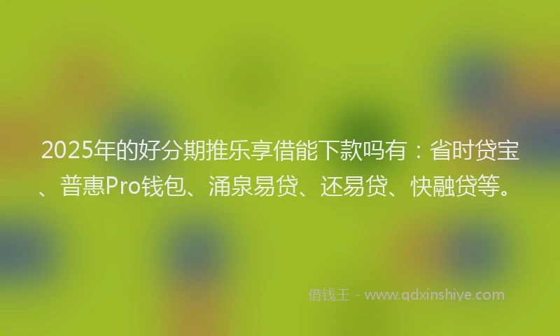 2025年的好分期推乐享借能下款吗有：省时贷宝、普惠Pro钱包、涌泉易贷、还易贷、快融贷等。