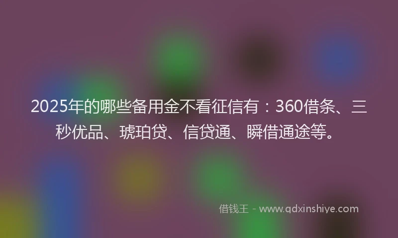 2025年的哪些备用金不看征信有：360借条、三秒优品、琥珀贷、信贷通、瞬借通途等。