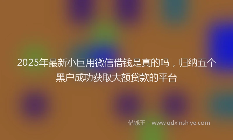 2025年最新小巨用微信借钱是真的吗，归纳五个黑户成功获取大额贷款的平台