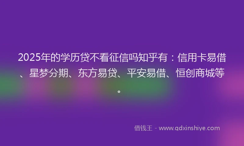 2025年的学历贷不看征信吗知乎有：信用卡易借、星梦分期、东方易贷、平安易借、恒创商城等。
