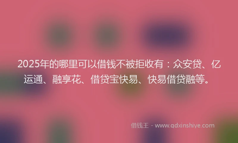 2025年的哪里可以借钱不被拒收有：众安贷、亿运通、融享花、借贷宝快易、快易借贷融等。