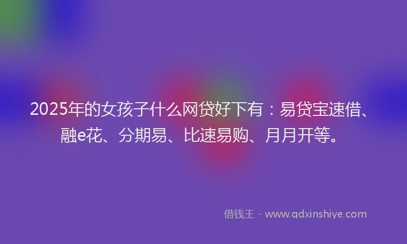 2025年的女孩子什么网贷好下有：易贷宝速借、融e花、分期易、比速易购、月月开等。