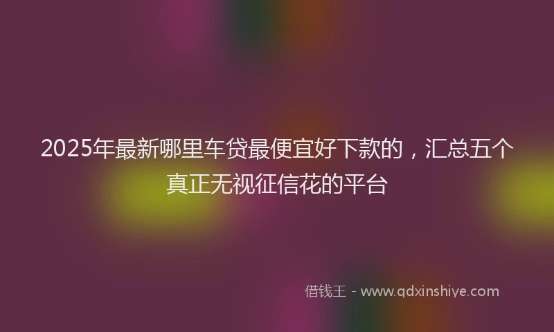 2025年最新哪里车贷最便宜好下款的，汇总五个真正无视征信花的平台