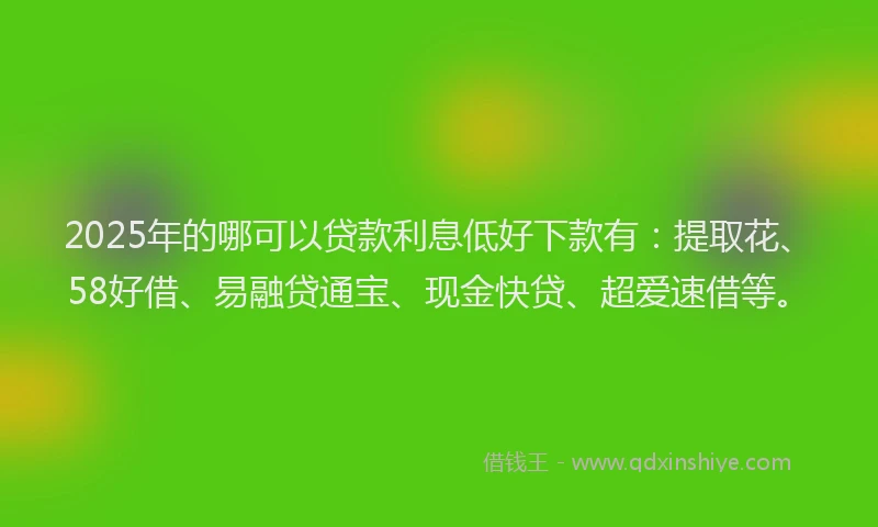 2025年的哪可以贷款利息低好下款有：提取花、58好借、易融贷通宝、现金快贷、超爱速借等。