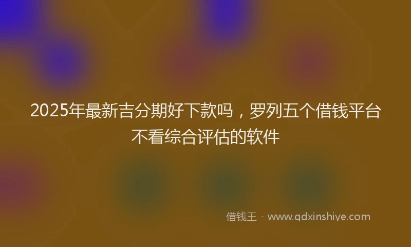 2025年最新吉分期好下款吗，罗列五个借钱平台不看综合评估的软件