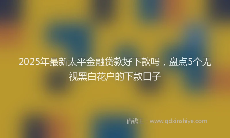 2025年最新太平金融贷款好下款吗，盘点5个无视黑白花户的下款口子