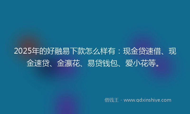 2025年的好融易下款怎么样有：现金贷速借、现金速贷、金瀛花、易贷钱包、爱小花等。