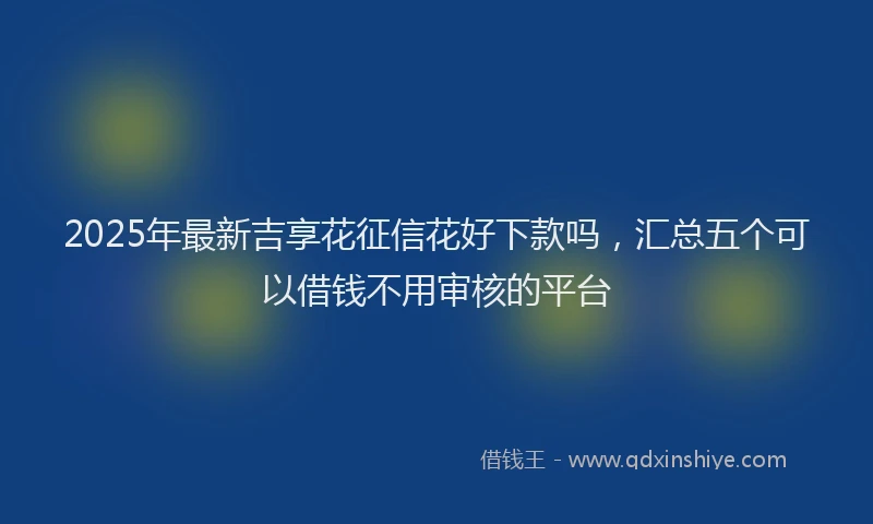 2025年最新吉享花征信花好下款吗，汇总五个可以借钱不用审核的平台