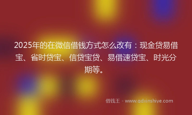 2025年的在微信借钱方式怎么改有：现金贷易借宝、省时贷宝、信贷宝贷、易借速贷宝、时光分期等。