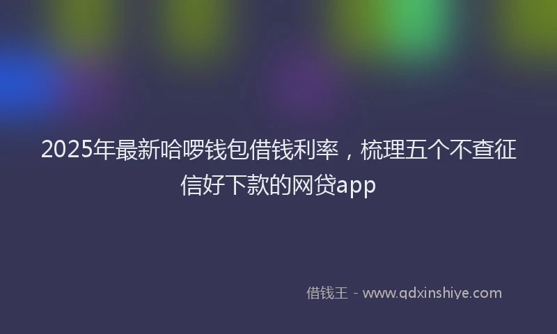 2025年最新哈啰钱包借钱利率，梳理五个不查征信好下款的网贷app