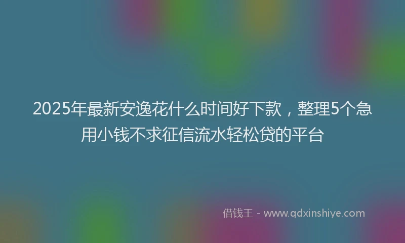 2025年最新安逸花什么时间好下款，整理5个急用小钱不求征信流水轻松贷的平台