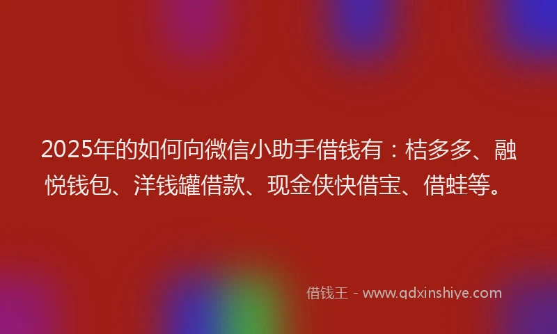 2025年的如何向微信小助手借钱有：桔多多、融悦钱包、洋钱罐借款、现金侠快借宝、借蛙等。