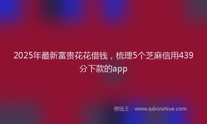 2025年最新富贵花花借钱，梳理5个芝麻信用439分下款的app